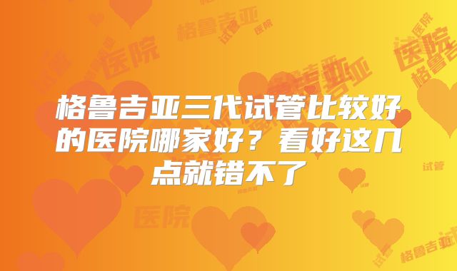 格鲁吉亚三代试管比较好的医院哪家好？看好这几点就错不了
