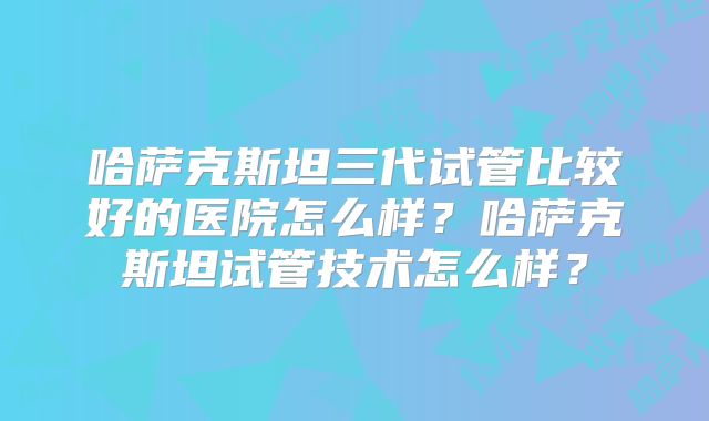 哈萨克斯坦三代试管比较好的医院怎么样？哈萨克斯坦试管技术怎么样？