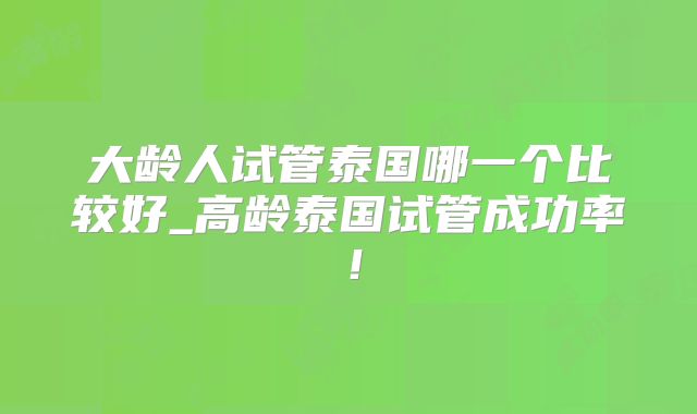 大龄人试管泰国哪一个比较好_高龄泰国试管成功率！