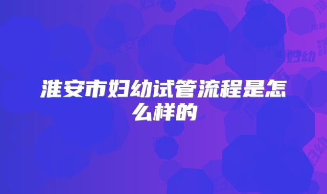 淮安市妇幼试管流程是怎么样的