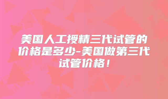 美国人工授精三代试管的价格是多少-美国做第三代试管价格！