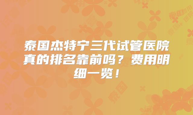 泰国杰特宁三代试管医院真的排名靠前吗？费用明细一览！