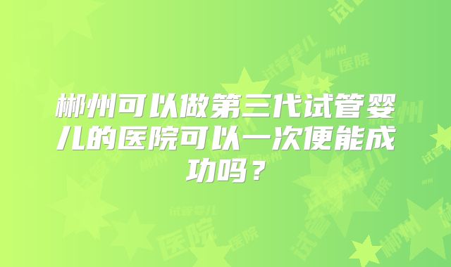 郴州可以做第三代试管婴儿的医院可以一次便能成功吗?