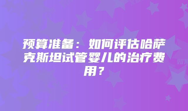 预算准备:如何评估哈萨克斯坦试管婴儿的治疗费用?