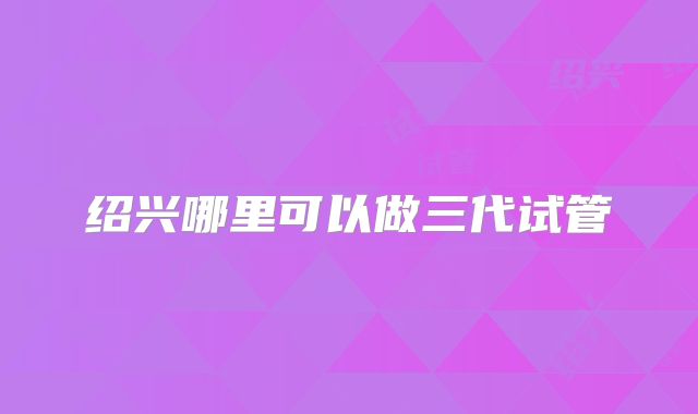 绍兴哪里可以做三代试管