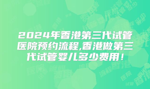 2024年香港第三代试管医院预约流程,香港做第三代试管婴儿多少费用！