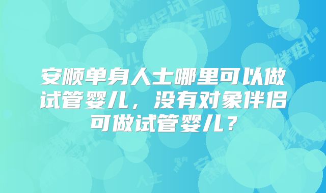 安顺单身人士哪里可以做试管婴儿，没有对象伴侣可做试管婴儿？