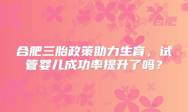合肥三胎政策助力生育,试管婴儿成功率提升了吗?
