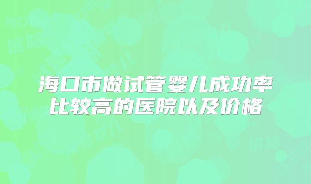海口市做试管婴儿成功率比较高的医院以及价格