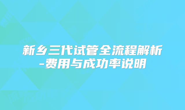 新乡三代试管全流程解析-费用与成功率说明