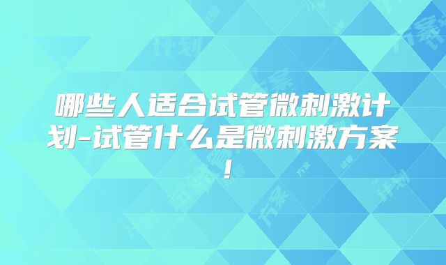 哪些人适合试管微刺激计划-试管什么是微刺激方案!