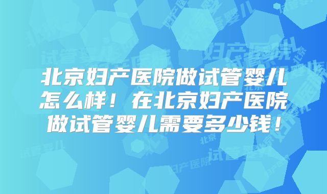北京妇产医院做试管婴儿怎么样!在北京妇产医院做试管婴儿需要多少钱!