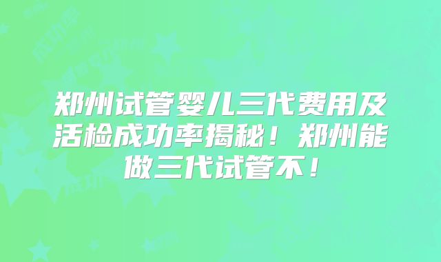 郑州试管婴儿三代费用及活检成功率揭秘！郑州能做三代试管不！