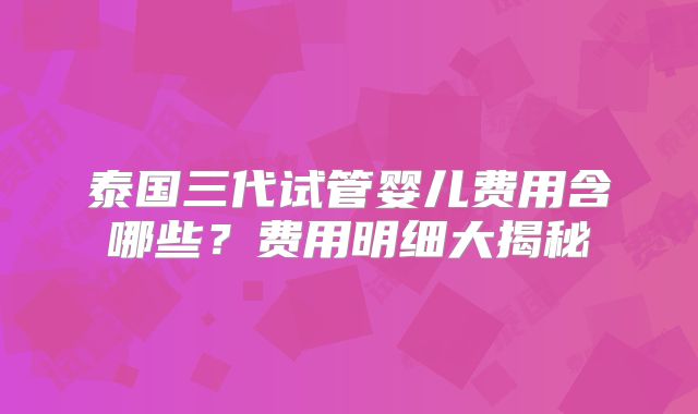 泰国三代试管婴儿费用含哪些?费用明细大揭秘