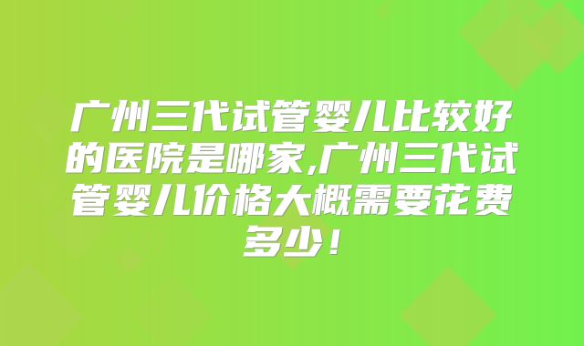 广州三代试管婴儿比较好的医院是哪家,广州三代试管婴儿价格大概需要花费多少!