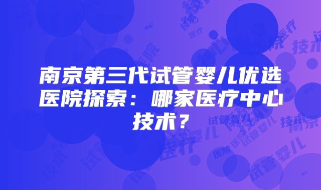 南京第三代试管婴儿优选医院探索：哪家医疗中心技术？