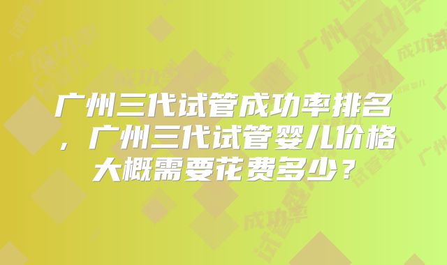 广州三代试管成功率排名，广州三代试管婴儿价格大概需要花费多少？