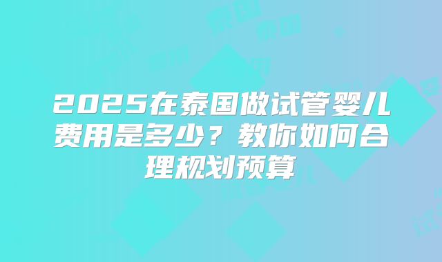 2025在泰国做试管婴儿费用是多少？教你如何合理规划预算
