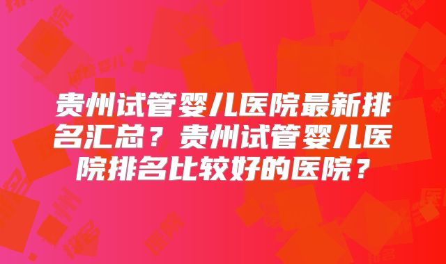 贵州试管婴儿医院最新排名汇总？贵州试管婴儿医院排名比较好的医院？