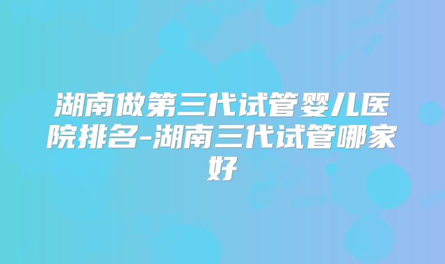 湖南做第三代试管婴儿医院排名-湖南三代试管哪家好