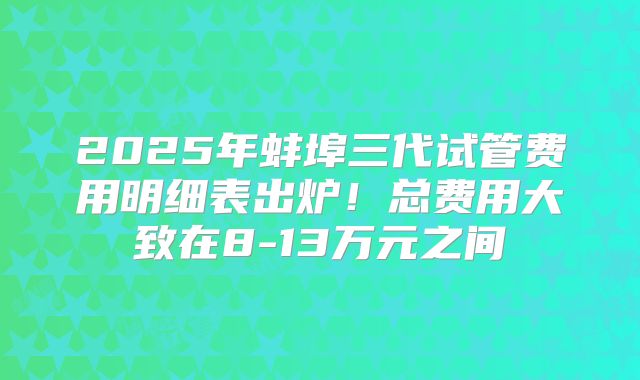 2025年蚌埠三代试管费用明细表出炉!总费用大致在8-13万元之间