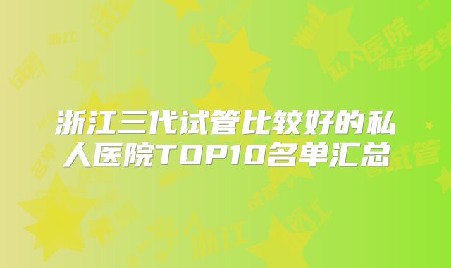 浙江三代试管比较好的私人医院TOP10名单汇总