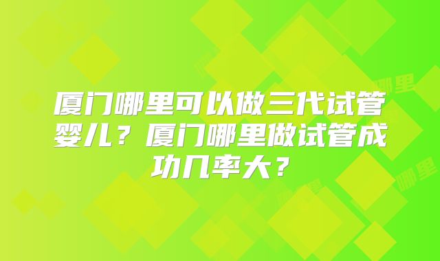厦门哪里可以做三代试管婴儿?厦门哪里做试管成功几率大?
