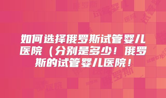 如何选择俄罗斯试管婴儿医院（分别是多少！俄罗斯的试管婴儿医院！