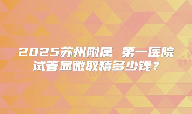 2025苏州附属 第一医院试管显微取精多少钱?