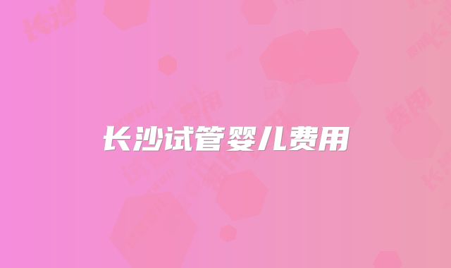 长沙试管婴儿费用