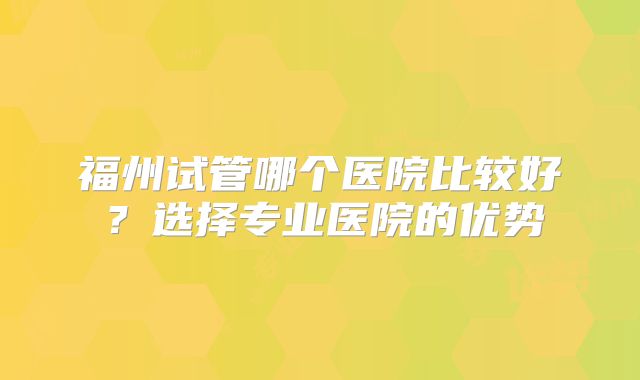 福州试管哪个医院比较好？选择专业医院的优势