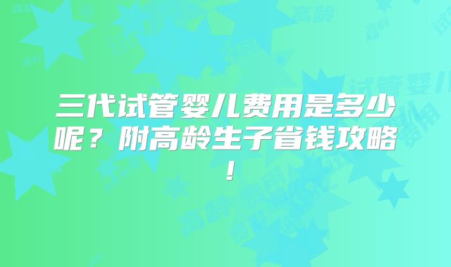 三代试管婴儿费用是多少呢?附高龄生子省钱攻略!
