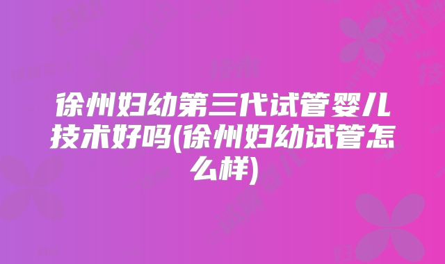 徐州妇幼第三代试管婴儿技术好吗(徐州妇幼试管怎么样)