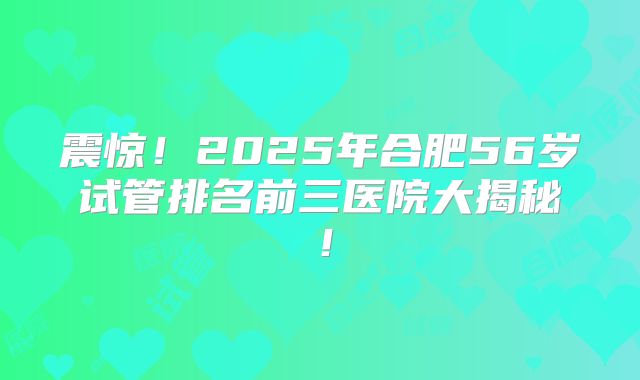 震惊!2025年合肥56岁试管排名前三医院大揭秘!