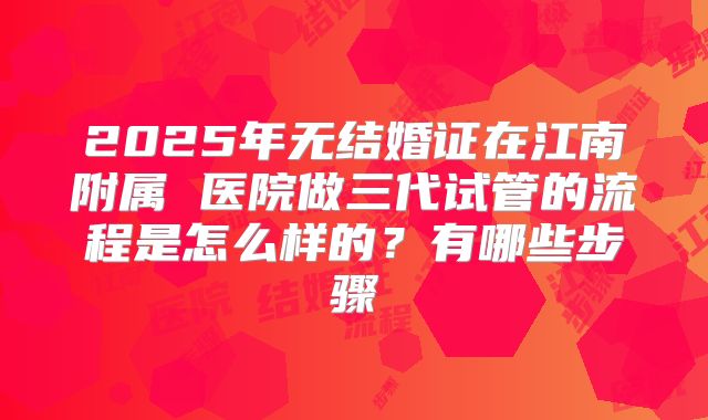 2025年无结婚证在江南附属 医院做三代试管的流程是怎么样的？有哪些步骤