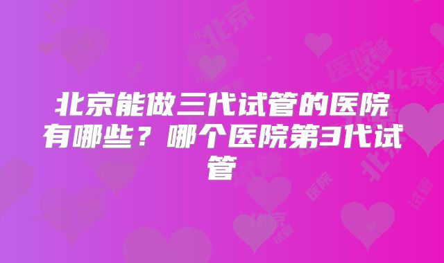 北京能做三代试管的医院有哪些?哪个医院第3代试管