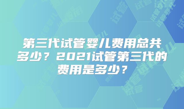 第三代试管婴儿费用总共多少?2021试管第三代的费用是多少?