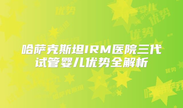 哈萨克斯坦IRM医院三代试管婴儿优势全解析