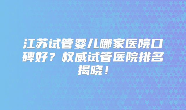 江苏试管婴儿哪家医院口碑好？权威试管医院排名揭晓！