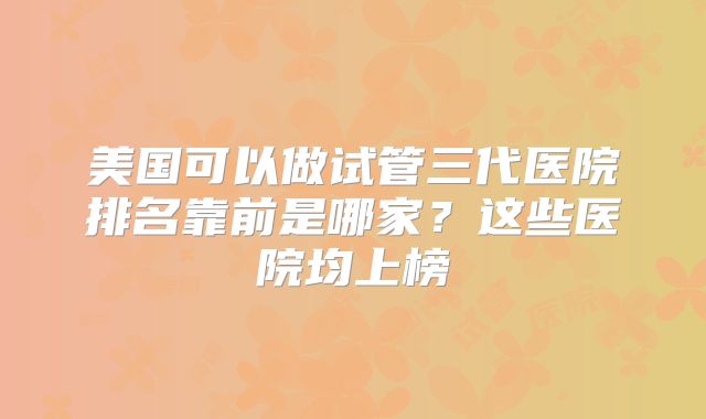 美国可以做试管三代医院排名靠前是哪家？这些医院均上榜