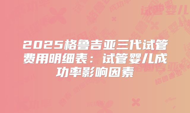 2025格鲁吉亚三代试管费用明细表：试管婴儿成功率影响因素