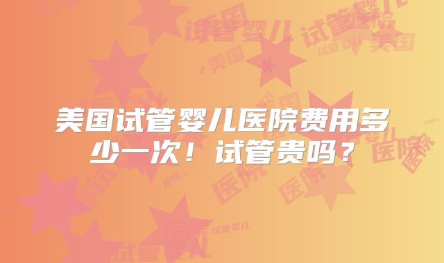 美国试管婴儿医院费用多少一次!试管贵吗?