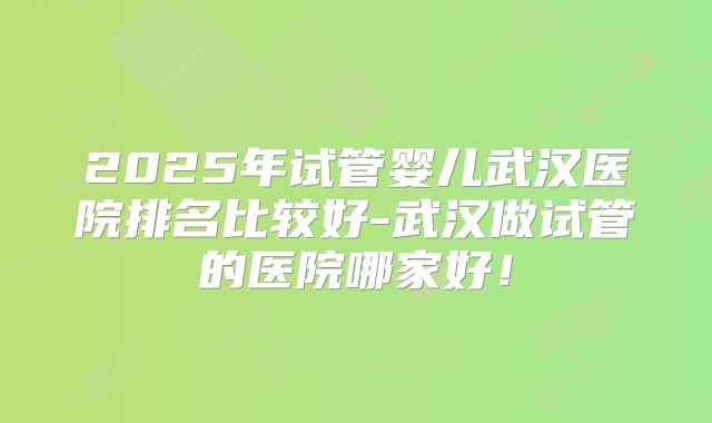 2025年试管婴儿武汉医院排名比较好-武汉做试管的医院哪家好！
