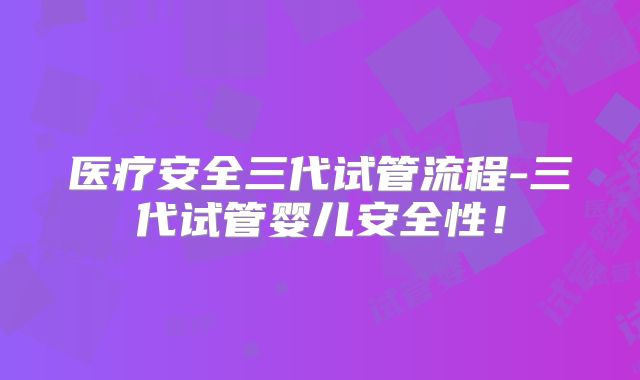 医疗安全三代试管流程-三代试管婴儿安全性!