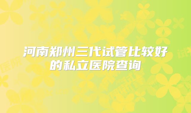 河南郑州三代试管比较好的私立医院查询