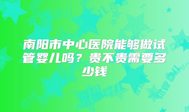南阳市中心医院能够做试管婴儿吗？贵不贵需要多少钱