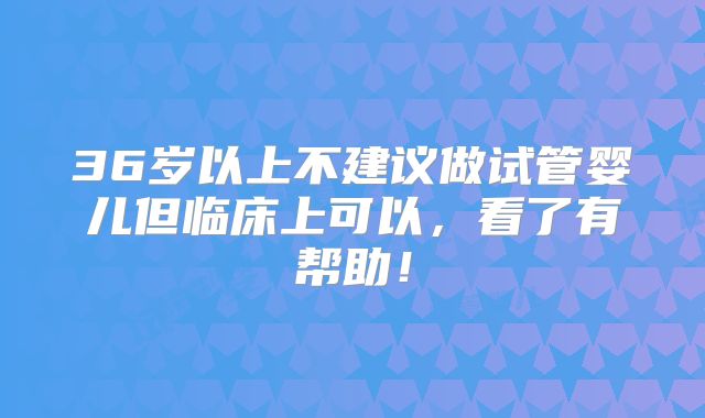 36岁以上不建议做试管婴儿但临床上可以,看了有帮助!