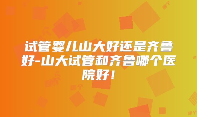 试管婴儿山大好还是齐鲁好-山大试管和齐鲁哪个医院好！
