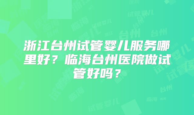 浙江台州试管婴儿服务哪里好？临海台州医院做试管好吗？