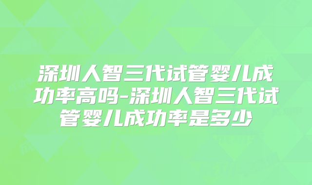深圳人智三代试管婴儿成功率高吗-深圳人智三代试管婴儿成功率是多少